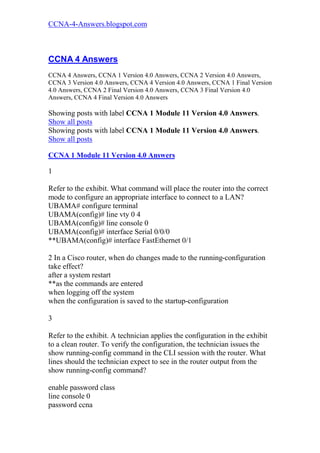 CCNA-4-Answers.blogspot.com



CCNA 4 Answers
CCNA 4 Answers, CCNA 1 Version 4.0 Answers, CCNA 2 Version 4.0 Answers,
CCNA 3 Version 4.0 Answers, CCNA 4 Version 4.0 Answers, CCNA 1 Final Version
4.0 Answers, CCNA 2 Final Version 4.0 Answers, CCNA 3 Final Version 4.0
Answers, CCNA 4 Final Version 4.0 Answers

Showing posts with label CCNA 1 Module 11 Version 4.0 Answers.
Show all posts
Showing posts with label CCNA 1 Module 11 Version 4.0 Answers.
Show all posts

CCNA 1 Module 11 Version 4.0 Answers

1

Refer to the exhibit. What command will place the router into the correct
mode to configure an appropriate interface to connect to a LAN?
UBAMA# configure terminal
UBAMA(config)# line vty 0 4
UBAMA(config)# line console 0
UBAMA(config)# interface Serial 0/0/0
**UBAMA(config)# interface FastEthernet 0/1

2 In a Cisco router, when do changes made to the running-configuration
take effect?
after a system restart
**as the commands are entered
when logging off the system
when the configuration is saved to the startup-configuration

3

Refer to the exhibit. A technician applies the configuration in the exhibit
to a clean router. To verify the configuration, the technician issues the
show running-config command in the CLI session with the router. What
lines should the technician expect to see in the router output from the
show running-config command?

enable password class
line console 0
password ccna
 