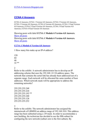 CCNA-4-Answers.blogspot.com



CCNA 4 Answers
CCNA 4 Answers, CCNA 1 Version 4.0 Answers, CCNA 2 Version 4.0 Answers,
CCNA 3 Version 4.0 Answers, CCNA 4 Version 4.0 Answers, CCNA 1 Final Version
4.0 Answers, CCNA 2 Final Version 4.0 Answers, CCNA 3 Final Version 4.0
Answers, CCNA 4 Final Version 4.0 Answers

Showing posts with label CCNA 1 Module 6 Version 4.0 Answers.
Show all posts
Showing posts with label CCNA 1 Module 6 Version 4.0 Answers.
Show all posts

CCNA 1 Module 6 Version 4.0 Answers

1 How many bits make up an IPv4 address?

128
64
48
32 **

2
Refer to the exhibit. A network administrator has to develop an IP
addressing scheme that uses the 192.168.1.0 /24 address space. The
network that contains the serial link has already been addressed out of a
separate range. Each network will be allocated the same number of host
addresses. Which network mask will be appropriate to address the
remaining networks?

255.255.255.248
255.255.255.224
255.255.255.192 **
255.255.255.240
255.255.255.128
255.255.255.252

3
Refer to the exhibit. The network administrator has assigned the
internetwork of LBMISS an address range of 192.168.10.0. This address
range has been subnetted using a /29 mask. In order to accommodate a
new building, the technician has decided to use the fifth subnet for
configuring the new network (subnet zero is the first subnet). By
 