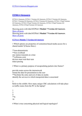 CCNA-4-Answers.blogspot.com



CCNA 4 Answers
CCNA 4 Answers, CCNA 1 Version 4.0 Answers, CCNA 2 Version 4.0 Answers,
CCNA 3 Version 4.0 Answers, CCNA 4 Version 4.0 Answers, CCNA 1 Final Version
4.0 Answers, CCNA 2 Final Version 4.0 Answers, CCNA 3 Final Version 4.0
Answers, CCNA 4 Final Version 4.0 Answers

Showing posts with label CCNA 1 Module 7 Version 4.0 Answers.
Show all posts
Showing posts with label CCNA 1 Module 7 Version 4.0 Answers.
Show all posts

CCNA 1 Module 7 Version 4.0 Answers

1 Which options are properties of contention-based media access for a
shared media? (Choose three.)

**non-deterministic
**less overhead
one station transmits at a time
**collisions exist
devices must wait their turn
token passing

2 What is a primary purpose of encapsulating packets into frames?

provide routes across the internetwork
format the data for presentation to the user
**facilitate the entry and exit of data on media
identify the services to which transported data is associated

3
Refer to the exhibit. How many unique CRC calculations will take place
as traffic routes from the PC to the laptop?

1
2
4
**8
16

4 What is true concerning physical and logical topologies?
 