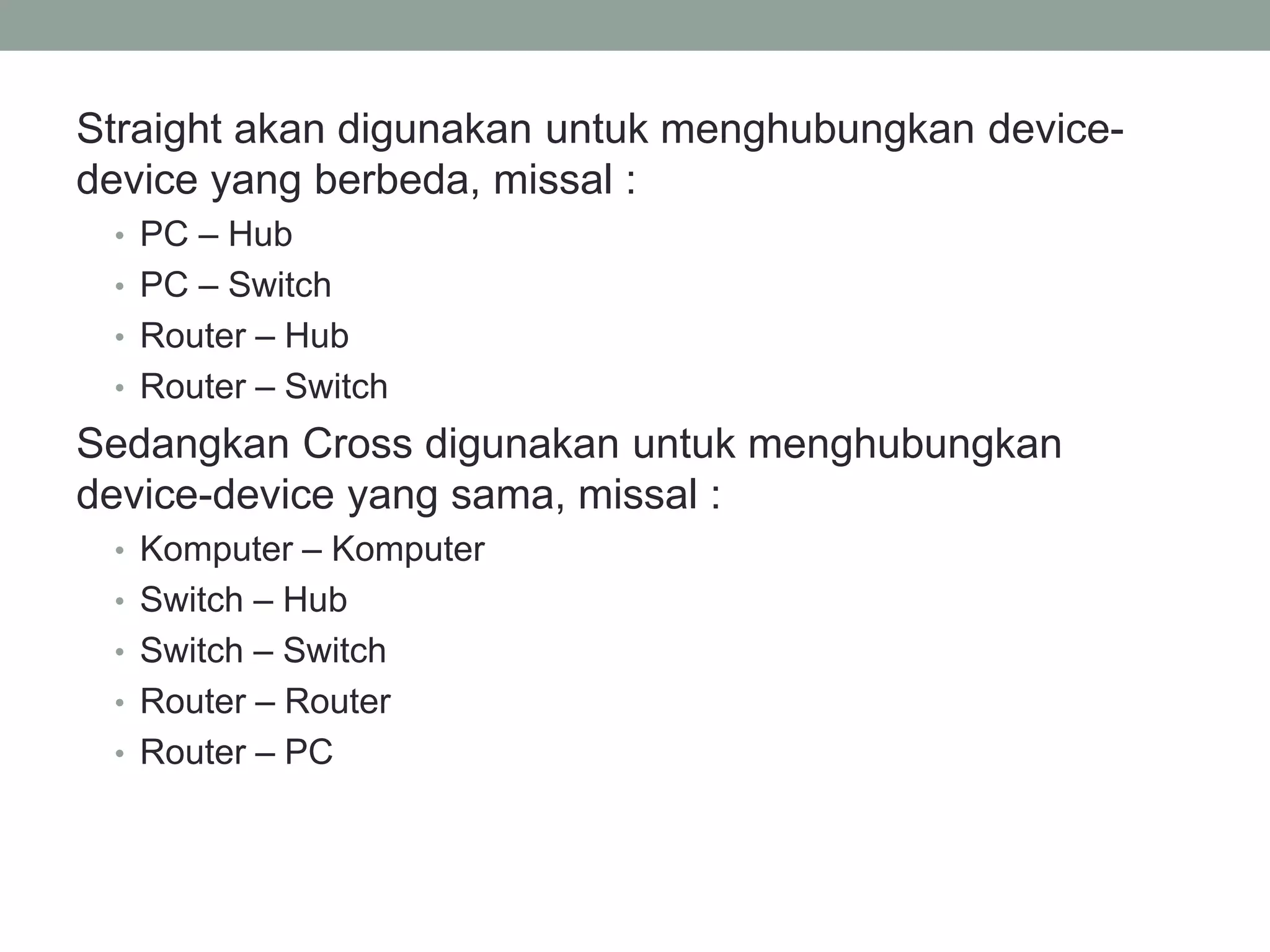 Straight akan digunakan untuk menghubungkan device- device yang berbeda, missal : 
•PC – Hub 
•PC – Switch 
•Router – Hub 
•Router – Switch 
Sedangkan Cross digunakan untuk menghubungkan device-device yang sama, missal : 
•Komputer – Komputer 
•Switch – Hub 
•Switch – Switch 
•Router – Router 
•Router – PC 
 