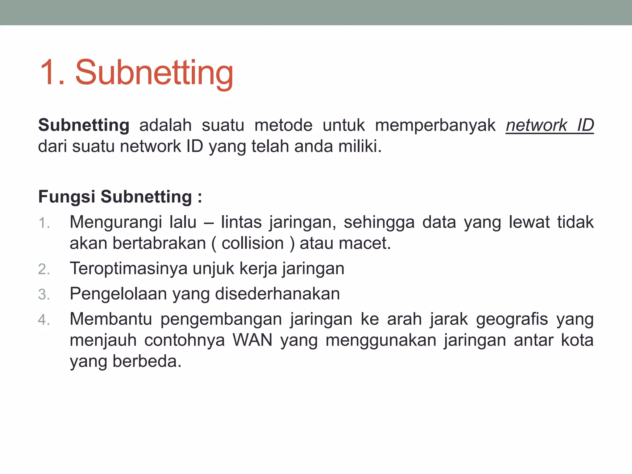 1. Subnetting 
Subnetting adalah suatu metode untuk memperbanyak network ID dari suatu network ID yang telah anda miliki. 
Fungsi Subnetting : 
1.Mengurangi lalu – lintas jaringan, sehingga data yang lewat tidak akan bertabrakan ( collision ) atau macet. 
2.Teroptimasinya unjuk kerja jaringan 
3.Pengelolaan yang disederhanakan 
4.Membantu pengembangan jaringan ke arah jarak geografis yang menjauh contohnya WAN yang menggunakan jaringan antar kota yang berbeda.  