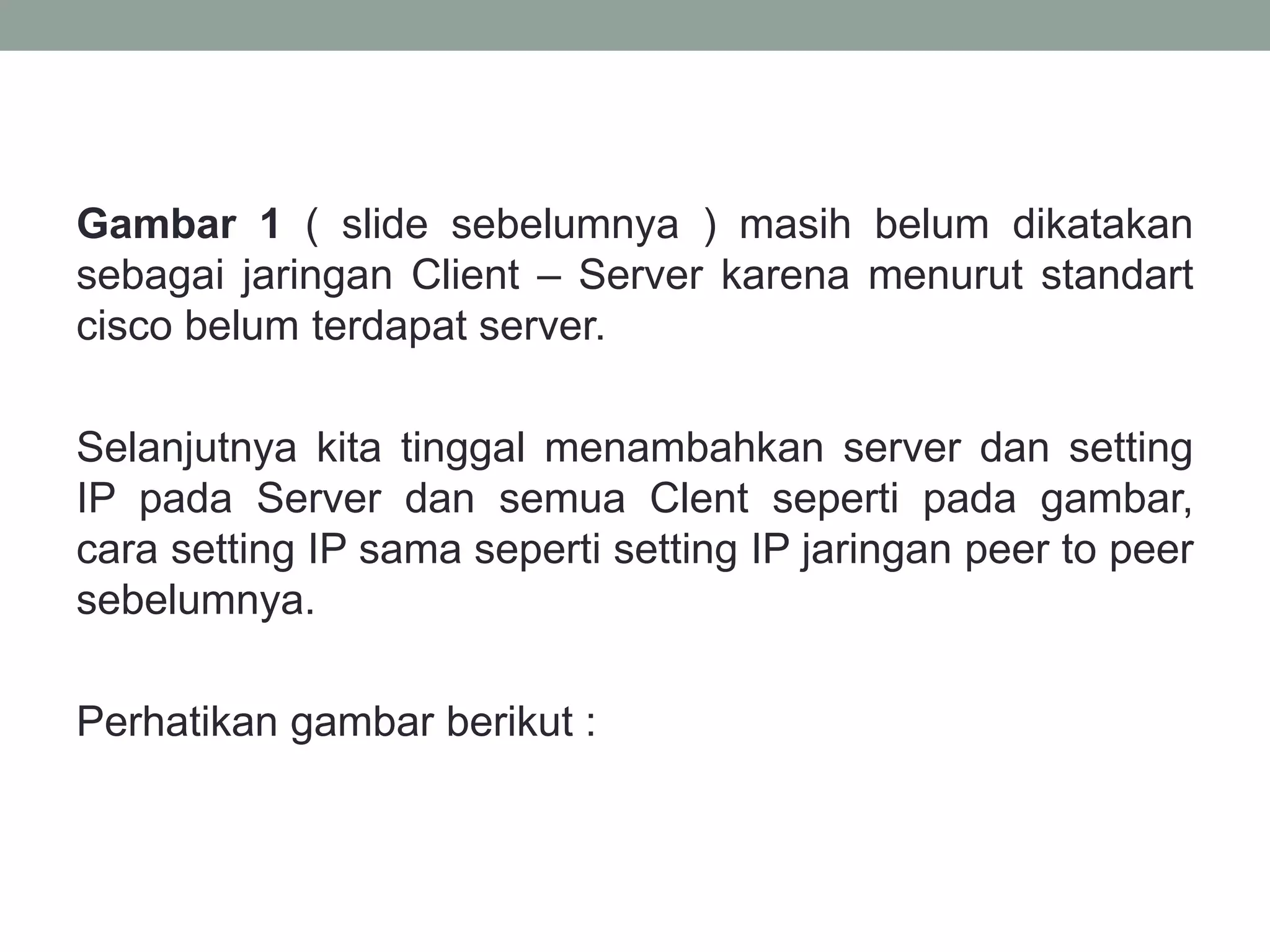 Gambar 1 ( slide sebelumnya ) masih belum dikatakan sebagai jaringan Client – Server karena menurut standart cisco belum terdapat server. 
Selanjutnya kita tinggal menambahkan server dan setting IP pada Server dan semua Clent seperti pada gambar, cara setting IP sama seperti setting IP jaringan peer to peer sebelumnya. 
Perhatikan gambar berikut :  