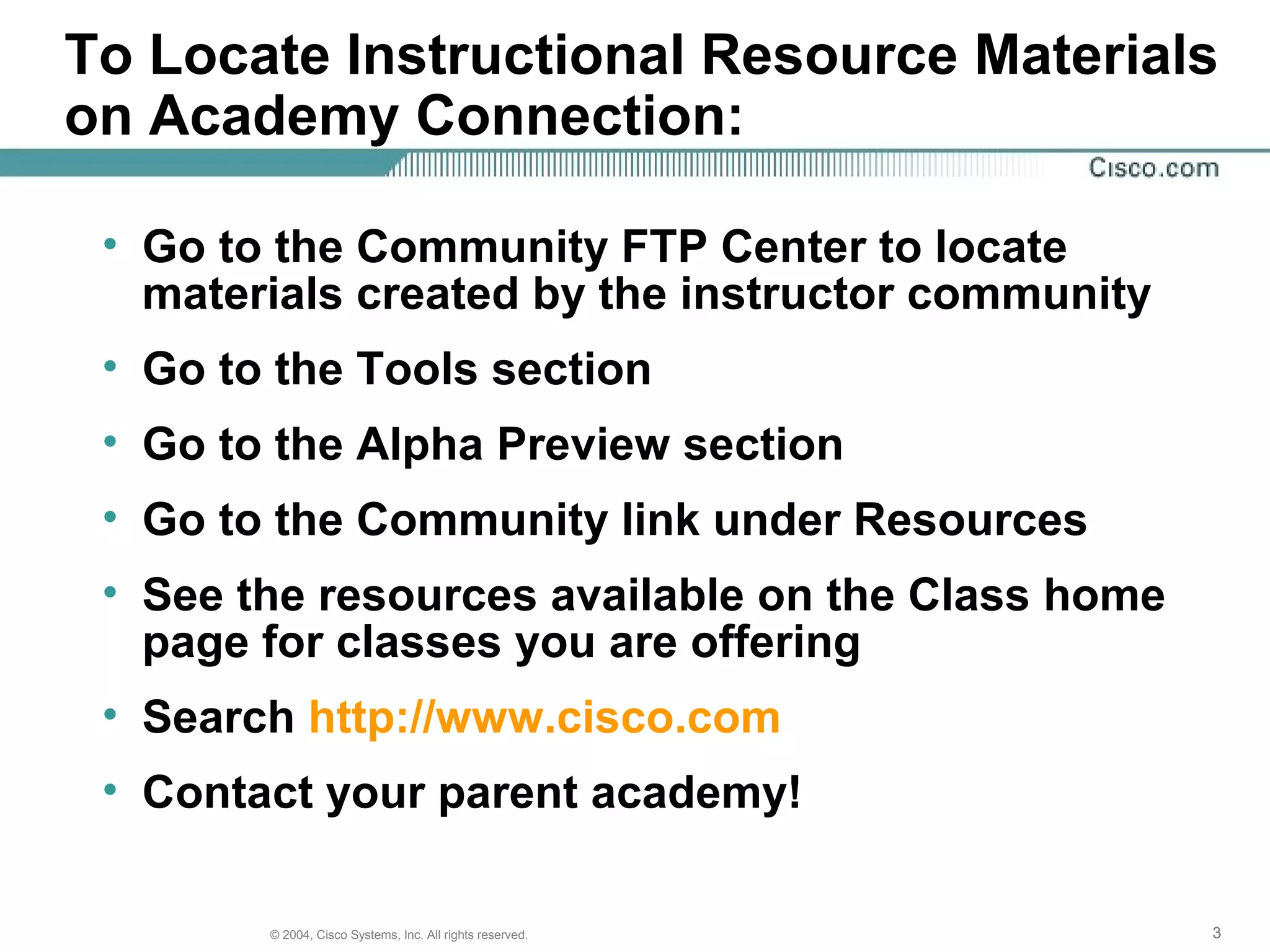 To Locate Instructional Resource Materials
on Academy Connection:

 • Go to the Community FTP Center to locate
   materials created by the instructor community
 • Go to the Tools section
 • Go to the Alpha Preview section
 • Go to the Community link under Resources
 • See the resources available on the Class home
   page for classes you are offering
 • Search http://www.cisco.com
 • Contact your parent academy!

        © 2004, Cisco Systems, Inc. All rights reserved.   3
 