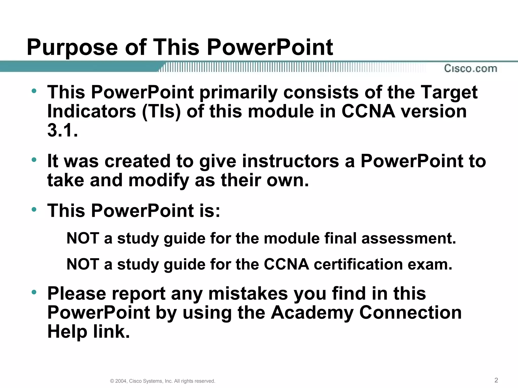 Purpose of This PowerPoint
• This PowerPoint primarily consists of the Target
  Indicators (TIs) of this module in CCNA version
  3.1.
• It was created to give instructors a PowerPoint to
  take and modify as their own.
• This PowerPoint is:
    NOT a study guide for the module final assessment.
    NOT a study guide for the CCNA certification exam.
• Please report any mistakes you find in this
  PowerPoint by using the Academy Connection
  Help link.

         © 2004, Cisco Systems, Inc. All rights reserved.   2
 