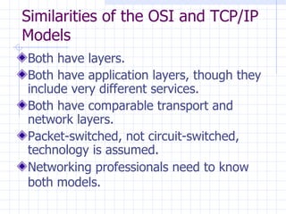 Similarities of the OSI and TCP/IP Models  Both have layers . Both have application layers, though they include very different services . Both have comparable transport and network layers .   Packet-switched, not circuit-switched, technology is assumed . Networking professionals need to know both models .   