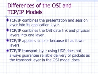 Differences of the OSI and TCP/IP Models  TCP/IP combines the presentation and session layer into its application layer . TCP/IP combines the OSI data link and physical layers into one layer .   TCP/IP appears simpler because it has fewer layers . TCP/IP transport layer using UDP does not always guarantee reliable delivery of packets as the transport layer in the OSI model does .   