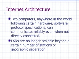 Internet Architecture Two computers, anywhere in the world, following certain hardware, software, protocol specifications, can communicate, reliably even when not directly connected.  LANs are no longer scalable beyond a certain number of stations or geographic separation.  