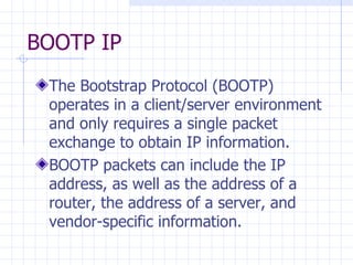 BOOTP IP  The Bootstrap Protocol (BOOTP) operates in a client / server environment and only requires a single packet exchange to obtain IP information. BOOTP packets can include the IP address, as well as the address of a router, the address of a server, and vendor-specific information.  
