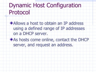 Dynamic Host Configuration Protocol Allows a host to obtain an IP address using a defined range of IP addresses on a DHCP server. As hosts come online, contact the DHCP server ,  and request an address. 