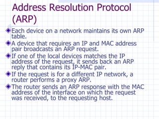 Address Resolution Protocol (ARP)  Each device on a network maintains its own ARP table. A device that requires an IP and MAC address pair broadcasts an ARP request.  If one of the local devices matches the IP address of the request, it sends back an ARP reply that contains its IP-MAC pair.  If the request is for a different IP network, a router performs a proxy ARP.  The router sends an ARP response with the MAC address of the interface on which the request was received, to the requesting host.  