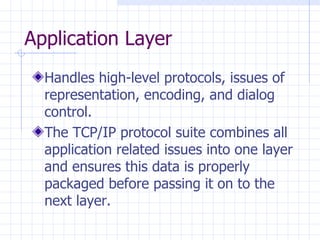 Application Layer Handles high-level protocols, issues of representation, encoding, and dialog control.  The TCP/IP protocol suite combines all application related issues into one layer and  en sures this data is properly packaged before passing it on to the next layer.  
