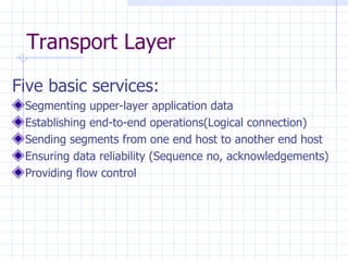 Transport Layer Five basic services : Segmenting upper-layer application data Establishing end-to-end operations(Logical connection) Sending segments from one end host to another end host Ensuring data reliability (Sequence no, acknowledgements) Providing flow control 