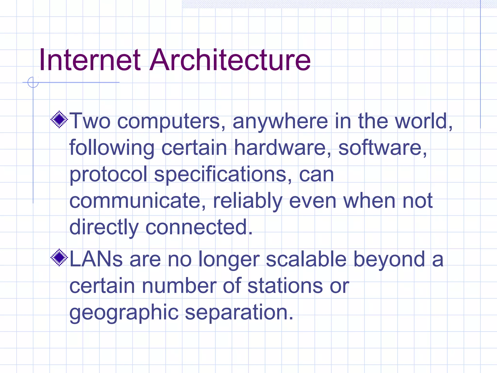 Internet Architecture
  Two computers, anywhere in the world,
  following certain hardware, software,
  protocol specifications, can
  communicate, reliably even when not
  directly connected.
  LANs are no longer scalable beyond a
  certain number of stations or
  geographic separation.
 