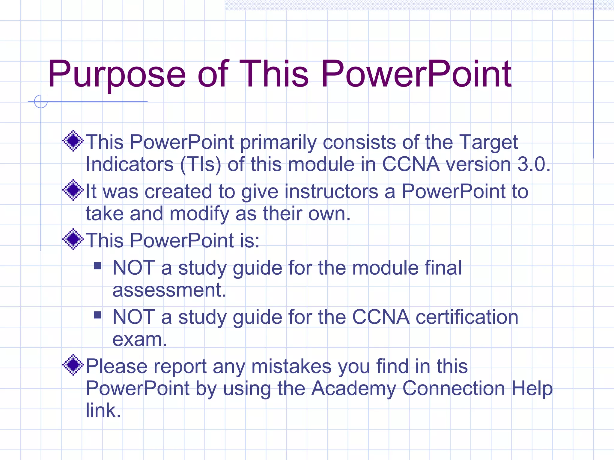 Purpose of This PowerPoint
  This PowerPoint primarily consists of the Target
  Indicators (TIs) of this module in CCNA version 3.0.
  It was created to give instructors a PowerPoint to
  take and modify as their own.
  This PowerPoint is:
     NOT a study guide for the module final

      assessment.
     NOT a study guide for the CCNA certification

      exam.
  Please report any mistakes you find in this
  PowerPoint by using the Academy Connection Help
  link.
 