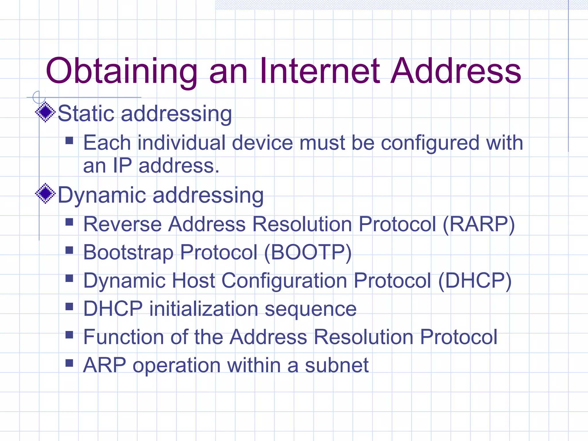 Obtaining an Internet Address
Static addressing
    Each individual device must be configured with
     an IP address.
Dynamic addressing
    Reverse Address Resolution Protocol (RARP)
    Bootstrap Protocol (BOOTP)
    Dynamic Host Configuration Protocol (DHCP)
    DHCP initialization sequence
    Function of the Address Resolution Protocol
    ARP operation within a subnet
 
