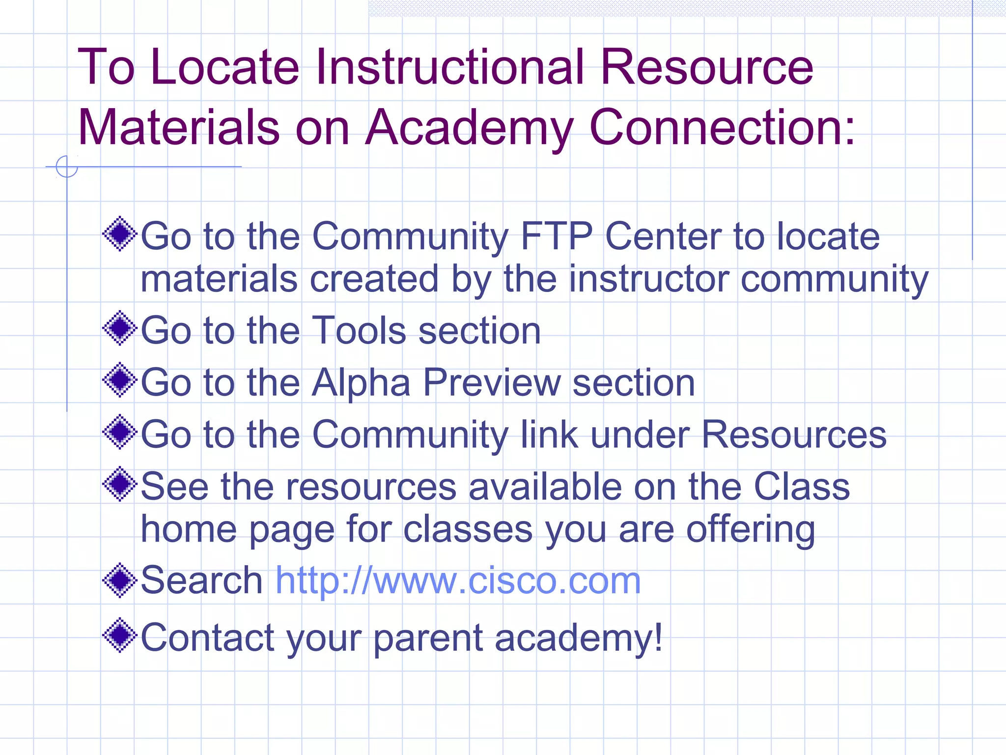 To Locate Instructional Resource
Materials on Academy Connection:

  Go to the Community FTP Center to locate
  materials created by the instructor community
  Go to the Tools section
  Go to the Alpha Preview section
  Go to the Community link under Resources
  See the resources available on the Class
  home page for classes you are offering
  Search http://www.cisco.com
  Contact your parent academy!
 