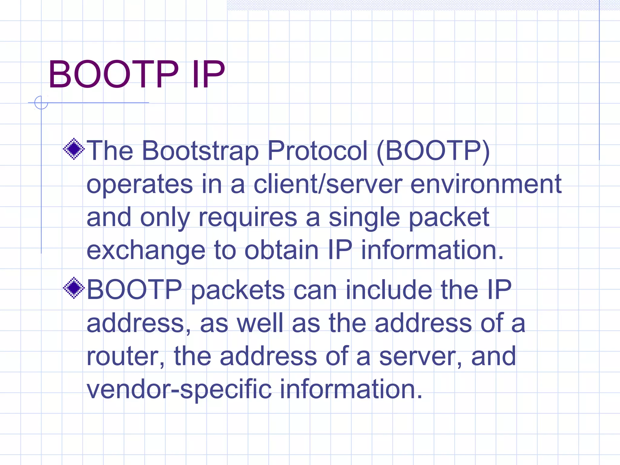 BOOTP IP
 The Bootstrap Protocol (BOOTP)
 operates in a client/server environment
 and only requires a single packet
 exchange to obtain IP information.
 BOOTP packets can include the IP
 address, as well as the address of a
 router, the address of a server, and
 vendor-specific information.
 