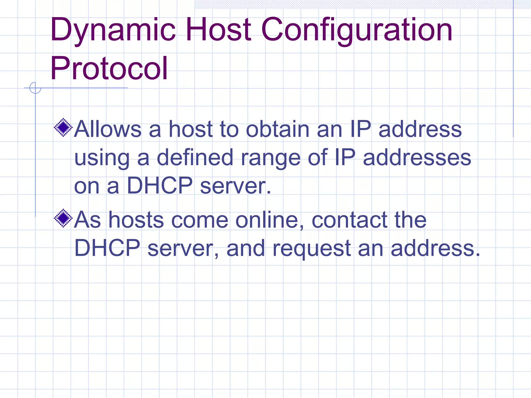 Dynamic Host Configuration
Protocol
 Allows a host to obtain an IP address
 using a defined range of IP addresses
 on a DHCP server.
 As hosts come online, contact the
 DHCP server, and request an address.
 