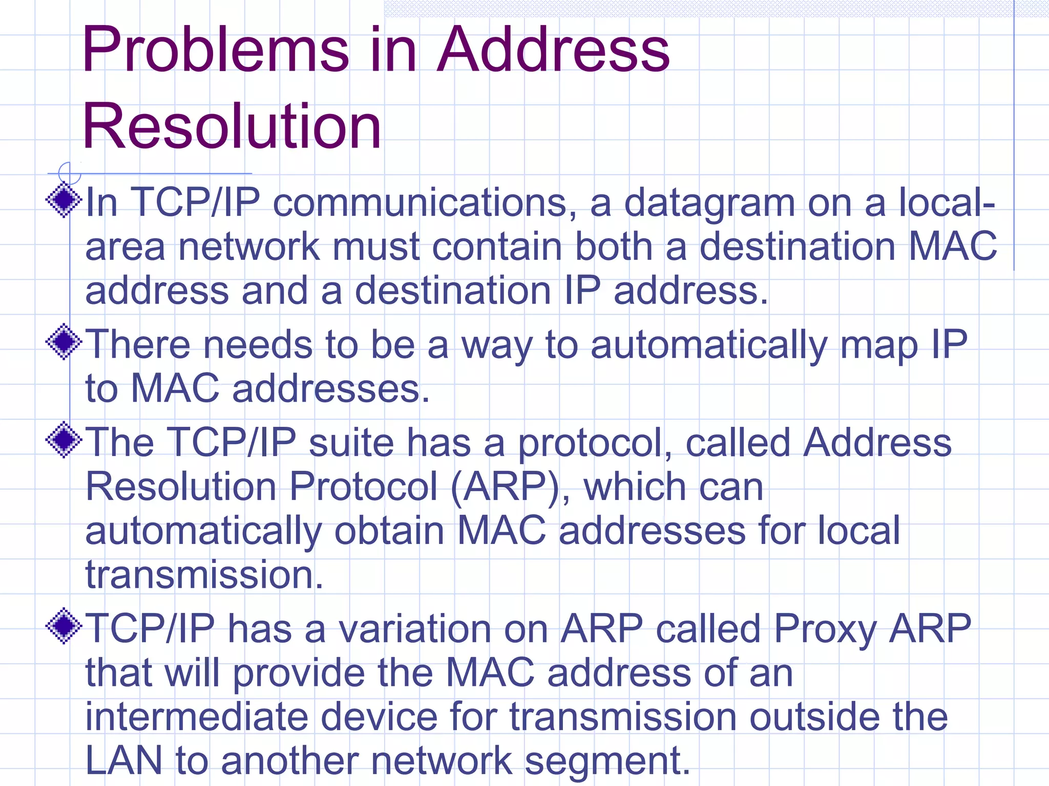 Problems in Address
Resolution
In TCP/IP communications, a datagram on a local-
area network must contain both a destination MAC
address and a destination IP address.
There needs to be a way to automatically map IP
to MAC addresses.
The TCP/IP suite has a protocol, called Address
Resolution Protocol (ARP), which can
automatically obtain MAC addresses for local
transmission.
TCP/IP has a variation on ARP called Proxy ARP
that will provide the MAC address of an
intermediate device for transmission outside the
LAN to another network segment.
 