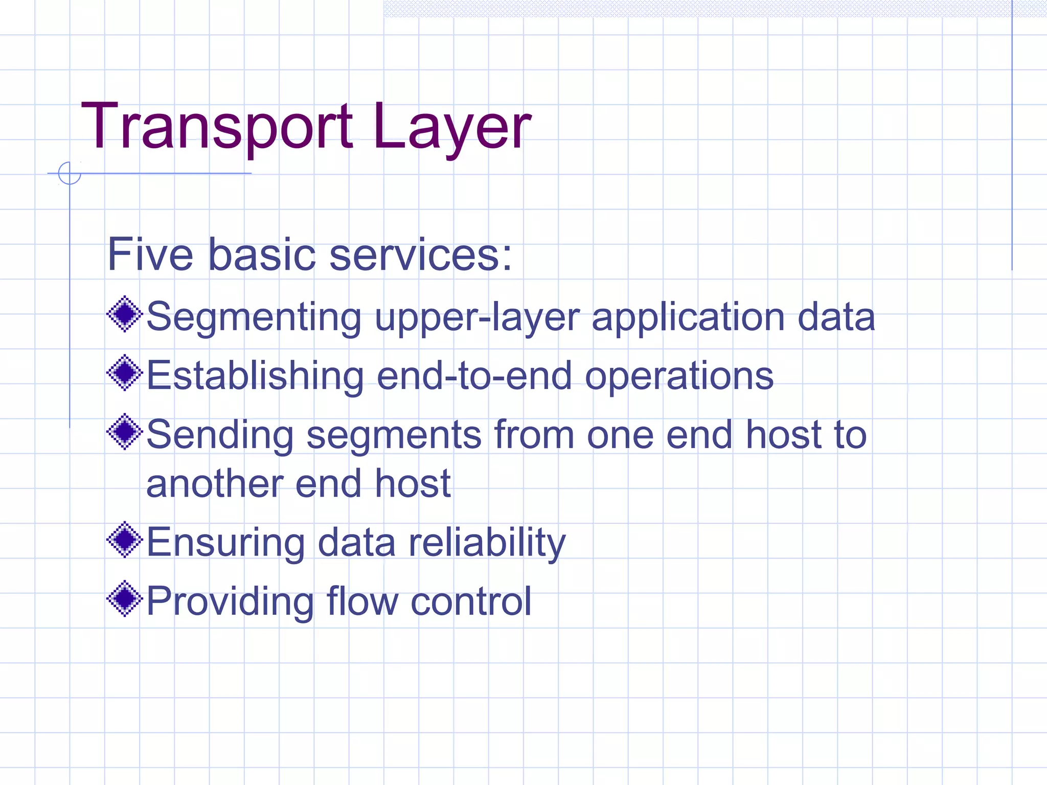 Transport Layer
Five basic services:
  Segmenting upper-layer application data
  Establishing end-to-end operations
  Sending segments from one end host to
  another end host
  Ensuring data reliability
  Providing flow control
 