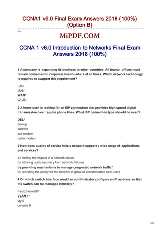 CCNA1 v6.0 Final Exam Answers 2018 (100%)
(Option B)
CCNA 1 v6.0 Introduction to Networks Final Exam
Answers 2018 (100%)
1 A company is expanding its business to other countries. All branch offices must
remain connected to corporate headquarters at all times. Which network technology
is required to support this requirement?
LAN
MAN
WAN*
WLAN
2 A home user is looking for an ISP connection that provides high speed digital
transmission over regular phone lines. What ISP connection type should be used?
DSL*
dial-up
satellite
cell modem
cable modem
3 How does quality of service help a network support a wide range of applications
and services?
by limiting the impact of a network failure
by allowing quick recovery from network failures
by providing mechanisms to manage congested network traffic*
by providing the ability for the network to grow to accommodate new users
4 On which switch interface would an administrator configure an IP address so that
the switch can be managed remotely?
FastEthernet0/1
VLAN 1*
vty 0
console 0
1/11
MiPDF.COM
 