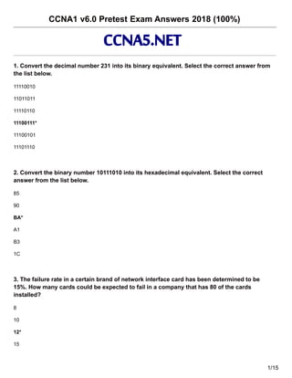 CCNA1 v6.0 Pretest Exam Answers 2018 (100%)
1. Convert the decimal number 231 into its binary equivalent. Select the correct answer from
the list below.
11110010
11011011
11110110
11100111*
11100101
11101110
2. Convert the binary number 10111010 into its hexadecimal equivalent. Select the correct
answer from the list below.
85
90
BA*
A1
B3
1C
3. The failure rate in a certain brand of network interface card has been determined to be
15%. How many cards could be expected to fail in a company that has 80 of the cards
installed?
8
10
12*
15
1/15
CCNA5.NET
 