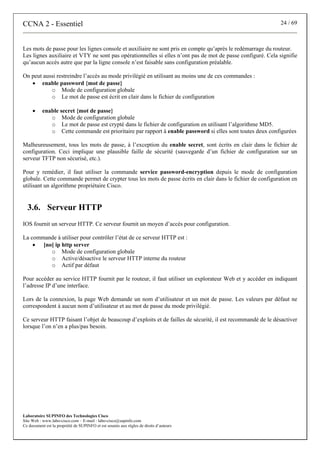 CCNA 2 - Essentiel                                                                                           24 / 69



Les mots de passe pour les lignes console et auxiliaire ne sont pris en compte qu’après le redémarrage du routeur.
Les lignes auxiliaire et VTY ne sont pas opérationnelles si elles n’ont pas de mot de passe configuré. Cela signifie
qu’aucun accès autre que par la ligne console n’est faisable sans configuration préalable.

On peut aussi restreindre l’accès au mode privilégié en utilisant au moins une de ces commandes :
   • enable password {mot de passe}
           o Mode de configuration globale
           o Le mot de passe est écrit en clair dans le fichier de configuration

     •    enable secret {mot de passe}
             o Mode de configuration globale
             o Le mot de passe est crypté dans le fichier de configuration en utilisant l’algorithme MD5.
             o Cette commande est prioritaire par rapport à enable password si elles sont toutes deux configurées

Malheureusement, tous les mots de passe, à l’exception du enable secret, sont écrits en clair dans le fichier de
configuration. Ceci implique une plausible faille de sécurité (sauvegarde d’un fichier de configuration sur un
serveur TFTP non sécurisé, etc.).

Pour y remédier, il faut utiliser la commande service password-encryption depuis le mode de configuration
globale. Cette commande permet de crypter tous les mots de passe écrits en clair dans le fichier de configuration en
utilisant un algorithme propriétaire Cisco.


  3.6. Serveur HTTP
IOS fournit un serveur HTTP. Ce serveur fournit un moyen d’accès pour configuration.

La commande à utiliser pour contrôler l’état de ce serveur HTTP est :
    • [no] ip http server
         o Mode de configuration globale
         o Active/désactive le serveur HTTP interne du routeur
         o Actif par défaut

Pour accéder au service HTTP fournit par le routeur, il faut utiliser un explorateur Web et y accéder en indiquant
l’adresse IP d’une interface.

Lors de la connexion, la page Web demande un nom d’utilisateur et un mot de passe. Les valeurs par défaut ne
correspondent à aucun nom d’utilisateur et au mot de passe du mode privilégié.

Ce serveur HTTP faisant l’objet de beaucoup d’exploits et de failles de sécurité, il est recommandé de le désactiver
lorsque l’on n’en a plus/pas besoin.




Laboratoire SUPINFO des Technologies Cisco
Site Web : www.labo-cisco.com – E-mail : labo-cisco@supinfo.com
Ce document est la propriété de SUPINFO et est soumis aux règles de droits d’auteurs
 