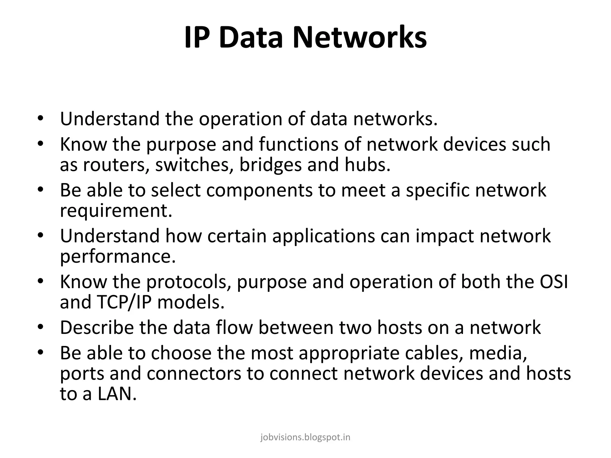 IP Data Networks
• Understand the operation of data networks.
• Know the purpose and functions of network devices such
as routers, switches, bridges and hubs.
• Be able to select components to meet a specific network
requirement.
• Understand how certain applications can impact network
performance.
• Know the protocols, purpose and operation of both the OSI
and TCP/IP models.
• Describe the data flow between two hosts on a network
• Be able to choose the most appropriate cables, media,
ports and connectors to connect network devices and hosts
to a LAN.
jobvisions.blogspot.in

 