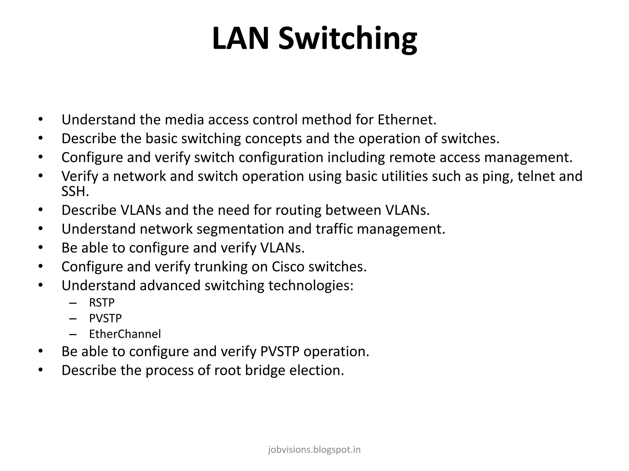 LAN Switching
•
•
•
•
•
•
•
•
•

Understand the media access control method for Ethernet.
Describe the basic switching concepts and the operation of switches.
Configure and verify switch configuration including remote access management.
Verify a network and switch operation using basic utilities such as ping, telnet and
SSH.
Describe VLANs and the need for routing between VLANs.
Understand network segmentation and traffic management.
Be able to configure and verify VLANs.
Configure and verify trunking on Cisco switches.
Understand advanced switching technologies:
– RSTP
– PVSTP
– EtherChannel

•
•

Be able to configure and verify PVSTP operation.
Describe the process of root bridge election.

jobvisions.blogspot.in

 