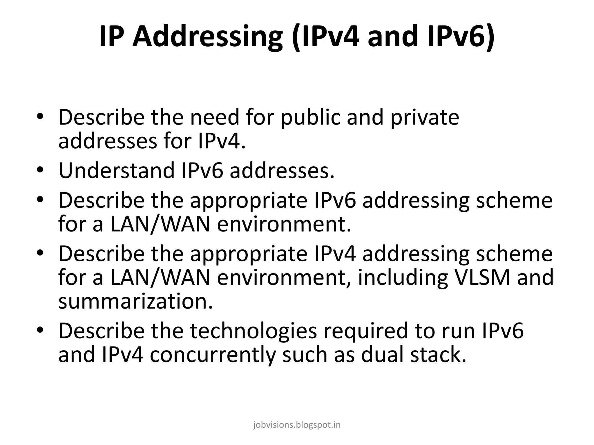 IP Addressing (IPv4 and IPv6)
• Describe the need for public and private
addresses for IPv4.
• Understand IPv6 addresses.
• Describe the appropriate IPv6 addressing scheme
for a LAN/WAN environment.
• Describe the appropriate IPv4 addressing scheme
for a LAN/WAN environment, including VLSM and
summarization.
• Describe the technologies required to run IPv6
and IPv4 concurrently such as dual stack.
jobvisions.blogspot.in

 