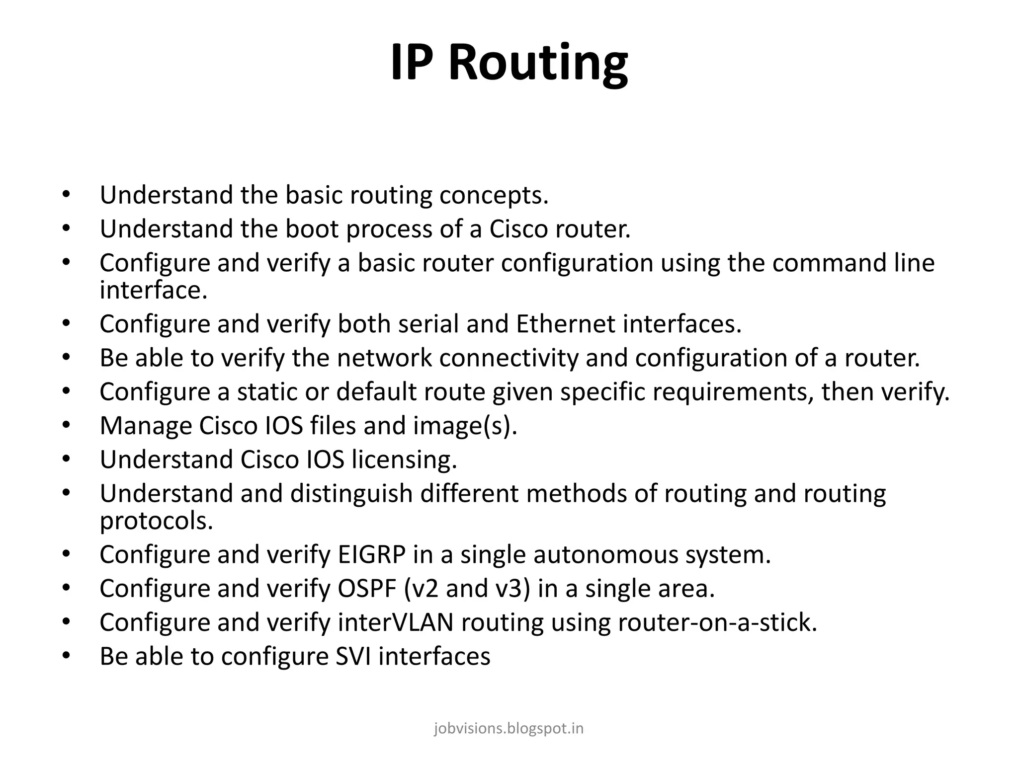 IP Routing
• Understand the basic routing concepts.
• Understand the boot process of a Cisco router.
• Configure and verify a basic router configuration using the command line
interface.
• Configure and verify both serial and Ethernet interfaces.
• Be able to verify the network connectivity and configuration of a router.
• Configure a static or default route given specific requirements, then verify.
• Manage Cisco IOS files and image(s).
• Understand Cisco IOS licensing.
• Understand and distinguish different methods of routing and routing
protocols.
• Configure and verify EIGRP in a single autonomous system.
• Configure and verify OSPF (v2 and v3) in a single area.
• Configure and verify interVLAN routing using router-on-a-stick.
• Be able to configure SVI interfaces
jobvisions.blogspot.in

 