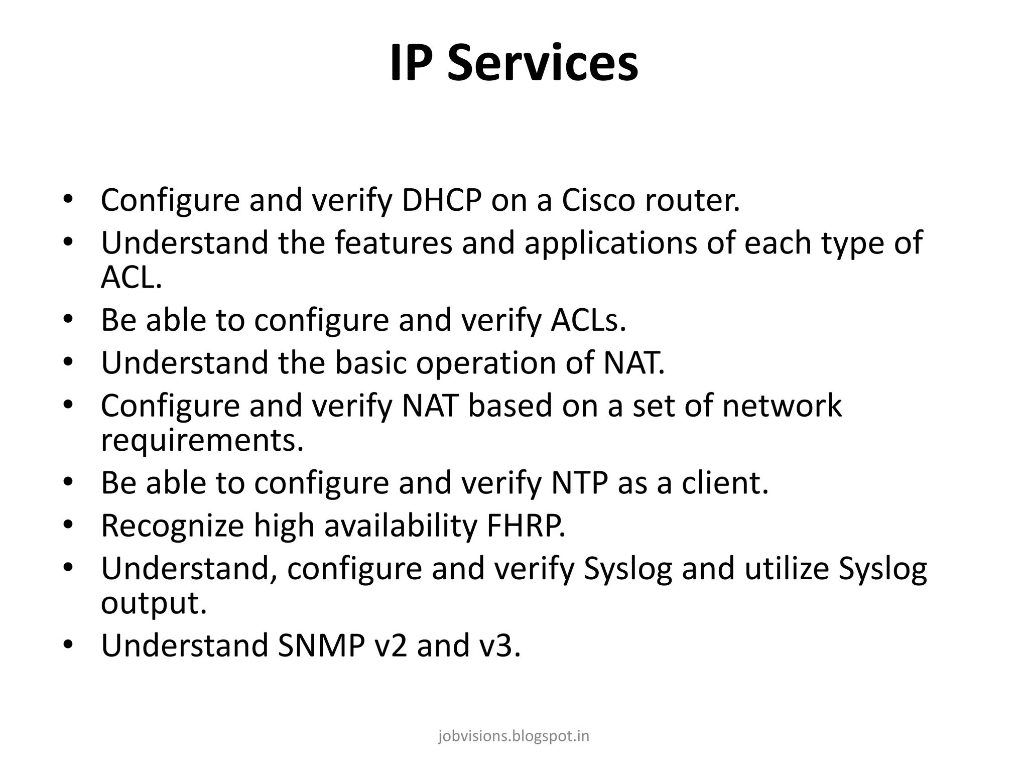 IP Services
• Configure and verify DHCP on a Cisco router.
• Understand the features and applications of each type of
ACL.
• Be able to configure and verify ACLs.
• Understand the basic operation of NAT.
• Configure and verify NAT based on a set of network
requirements.
• Be able to configure and verify NTP as a client.
• Recognize high availability FHRP.
• Understand, configure and verify Syslog and utilize Syslog
output.
• Understand SNMP v2 and v3.
jobvisions.blogspot.in

 