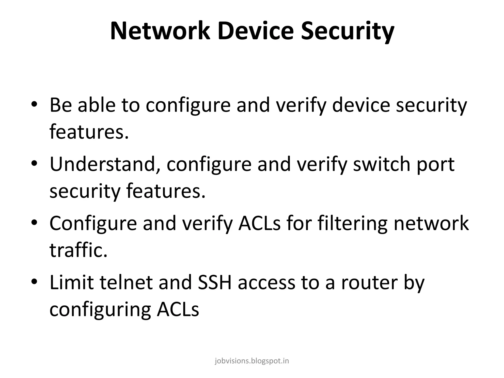 Network Device Security
• Be able to configure and verify device security
features.
• Understand, configure and verify switch port
security features.
• Configure and verify ACLs for filtering network
traffic.
• Limit telnet and SSH access to a router by
configuring ACLs
jobvisions.blogspot.in

 