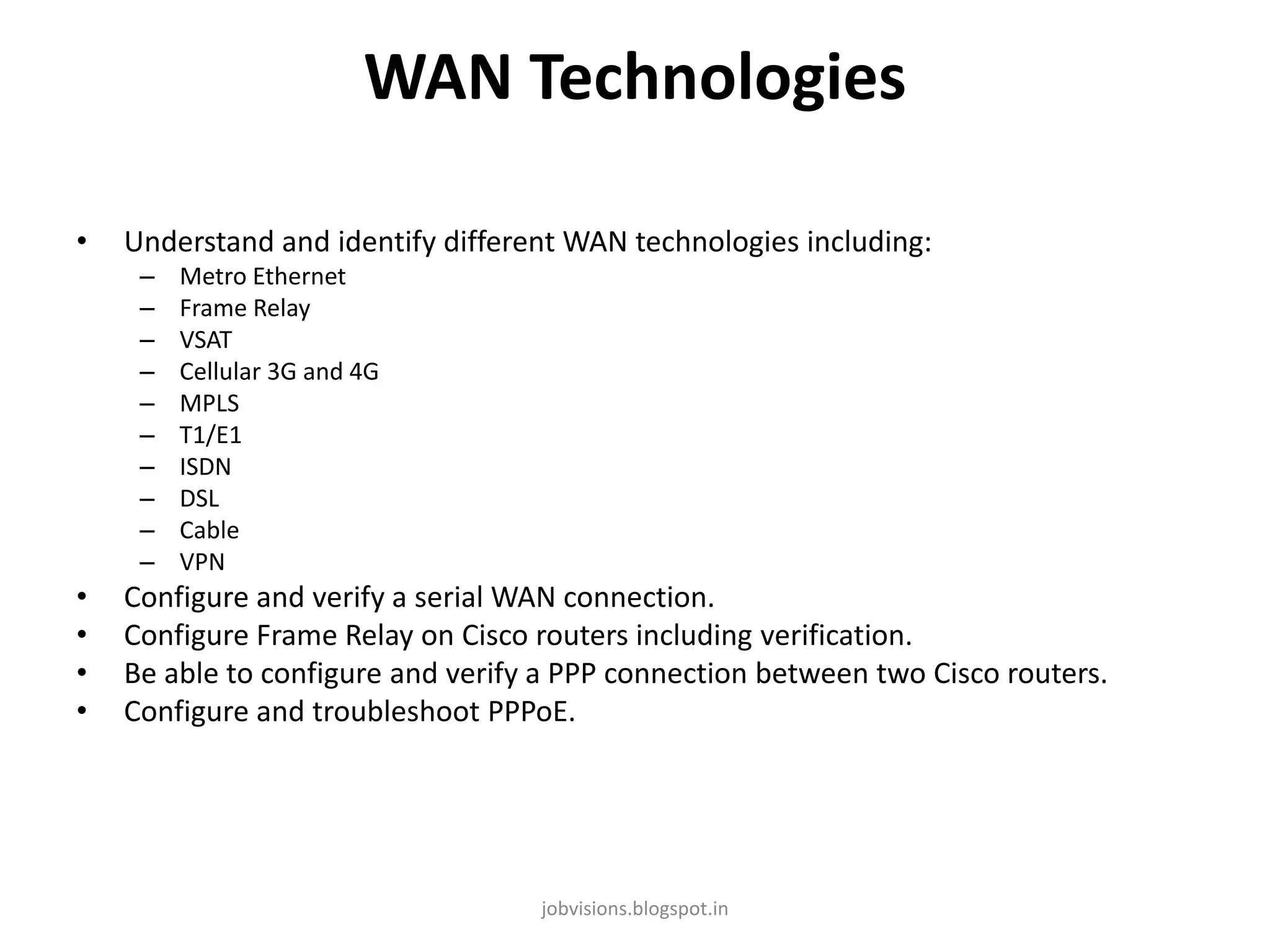 WAN Technologies
•

Understand and identify different WAN technologies including:
–
–
–
–
–
–
–
–
–
–

•
•
•
•

Metro Ethernet
Frame Relay
VSAT
Cellular 3G and 4G
MPLS
T1/E1
ISDN
DSL
Cable
VPN

Configure and verify a serial WAN connection.
Configure Frame Relay on Cisco routers including verification.
Be able to configure and verify a PPP connection between two Cisco routers.
Configure and troubleshoot PPPoE.

jobvisions.blogspot.in

 