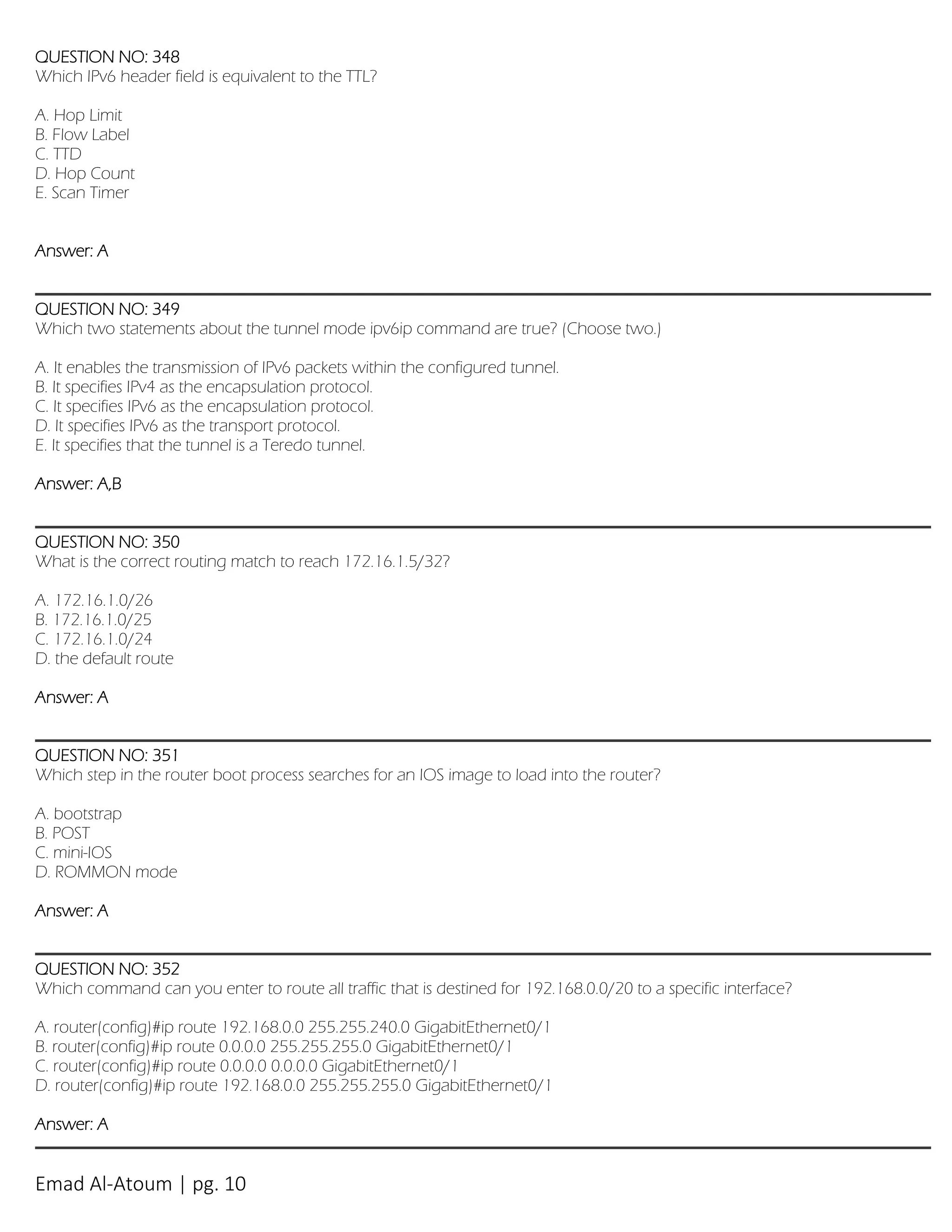 Emad Al-Atoum | pg. 10
QUESTION NO: 348
Which IPv6 header field is equivalent to the TTL?
A. Hop Limit
B. Flow Label
C. TTD
D. Hop Count
E. Scan Timer
Answer: A
QUESTION NO: 349
Which two statements about the tunnel mode ipv6ip command are true? (Choose two.)
A. It enables the transmission of IPv6 packets within the configured tunnel.
B. It specifies IPv4 as the encapsulation protocol.
C. It specifies IPv6 as the encapsulation protocol.
D. It specifies IPv6 as the transport protocol.
E. It specifies that the tunnel is a Teredo tunnel.
Answer: A,B
QUESTION NO: 350
What is the correct routing match to reach 172.16.1.5/32?
A. 172.16.1.0/26
B. 172.16.1.0/25
C. 172.16.1.0/24
D. the default route
Answer: A
QUESTION NO: 351
Which step in the router boot process searches for an IOS image to load into the router?
A. bootstrap
B. POST
C. mini-IOS
D. ROMMON mode
Answer: A
QUESTION NO: 352
Which command can you enter to route all traffic that is destined for 192.168.0.0/20 to a specific interface?
A. router(config)#ip route 192.168.0.0 255.255.240.0 GigabitEthernet0/1
B. router(config)#ip route 0.0.0.0 255.255.255.0 GigabitEthernet0/1
C. router(config)#ip route 0.0.0.0 0.0.0.0 GigabitEthernet0/1
D. router(config)#ip route 192.168.0.0 255.255.255.0 GigabitEthernet0/1
Answer: A
 