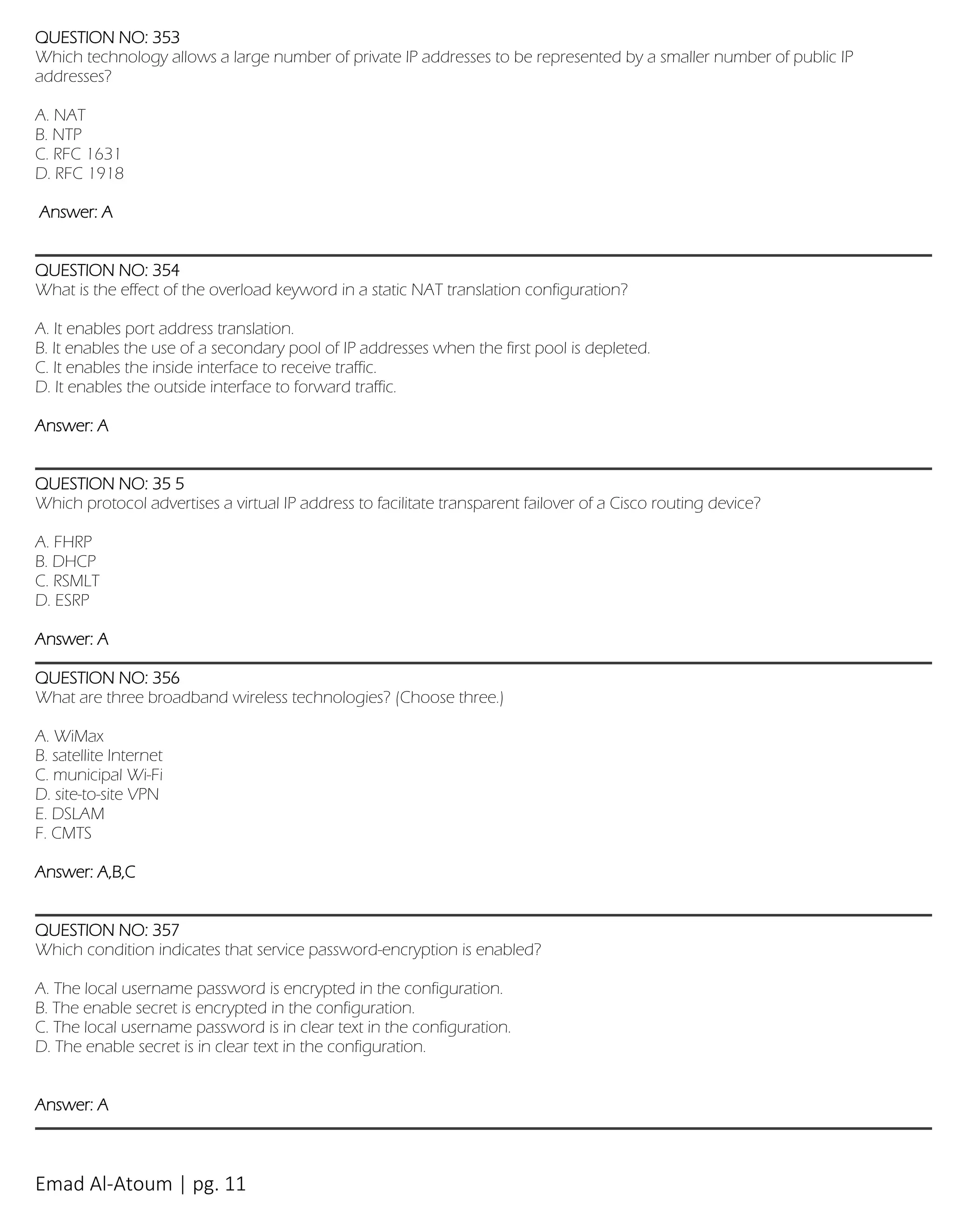Emad Al-Atoum | pg. 11
QUESTION NO: 353
Which technology allows a large number of private IP addresses to be represented by a smaller number of public IP
addresses?
A. NAT
B. NTP
C. RFC 1631
D. RFC 1918
Answer: A
QUESTION NO: 354
What is the effect of the overload keyword in a static NAT translation configuration?
A. It enables port address translation.
B. It enables the use of a secondary pool of IP addresses when the first pool is depleted.
C. It enables the inside interface to receive traffic.
D. It enables the outside interface to forward traffic.
Answer: A
QUESTION NO: 35 5
Which protocol advertises a virtual IP address to facilitate transparent failover of a Cisco routing device?
A. FHRP
B. DHCP
C. RSMLT
D. ESRP
Answer: A
QUESTION NO: 356
What are three broadband wireless technologies? (Choose three.)
A. WiMax
B. satellite Internet
C. municipal Wi-Fi
D. site-to-site VPN
E. DSLAM
F. CMTS
Answer: A,B,C
QUESTION NO: 357
Which condition indicates that service password-encryption is enabled?
A. The local username password is encrypted in the configuration.
B. The enable secret is encrypted in the configuration.
C. The local username password is in clear text in the configuration.
D. The enable secret is in clear text in the configuration.
Answer: A
 