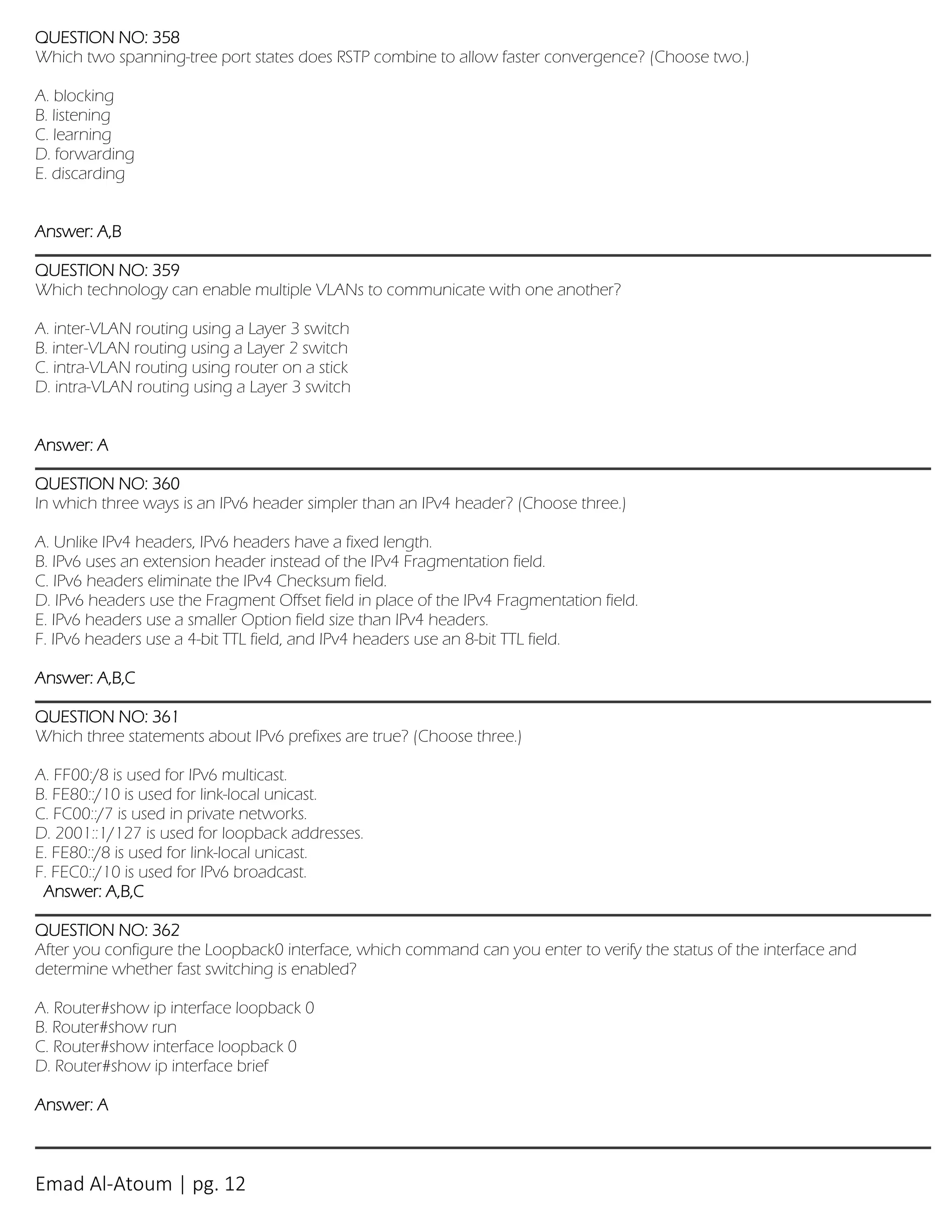 Emad Al-Atoum | pg. 12
QUESTION NO: 358
Which two spanning-tree port states does RSTP combine to allow faster convergence? (Choose two.)
A. blocking
B. listening
C. learning
D. forwarding
E. discarding
Answer: A,B
QUESTION NO: 359
Which technology can enable multiple VLANs to communicate with one another?
A. inter-VLAN routing using a Layer 3 switch
B. inter-VLAN routing using a Layer 2 switch
C. intra-VLAN routing using router on a stick
D. intra-VLAN routing using a Layer 3 switch
Answer: A
QUESTION NO: 360
In which three ways is an IPv6 header simpler than an IPv4 header? (Choose three.)
A. Unlike IPv4 headers, IPv6 headers have a fixed length.
B. IPv6 uses an extension header instead of the IPv4 Fragmentation field.
C. IPv6 headers eliminate the IPv4 Checksum field.
D. IPv6 headers use the Fragment Offset field in place of the IPv4 Fragmentation field.
E. IPv6 headers use a smaller Option field size than IPv4 headers.
F. IPv6 headers use a 4-bit TTL field, and IPv4 headers use an 8-bit TTL field.
Answer: A,B,C
QUESTION NO: 361
Which three statements about IPv6 prefixes are true? (Choose three.)
A. FF00:/8 is used for IPv6 multicast.
B. FE80::/10 is used for link-local unicast.
C. FC00::/7 is used in private networks.
D. 2001::1/127 is used for loopback addresses.
E. FE80::/8 is used for link-local unicast.
F. FEC0::/10 is used for IPv6 broadcast.
Answer: A,B,C
QUESTION NO: 362
After you configure the Loopback0 interface, which command can you enter to verify the status of the interface and
determine whether fast switching is enabled?
A. Router#show ip interface loopback 0
B. Router#show run
C. Router#show interface loopback 0
D. Router#show ip interface brief
Answer: A
 