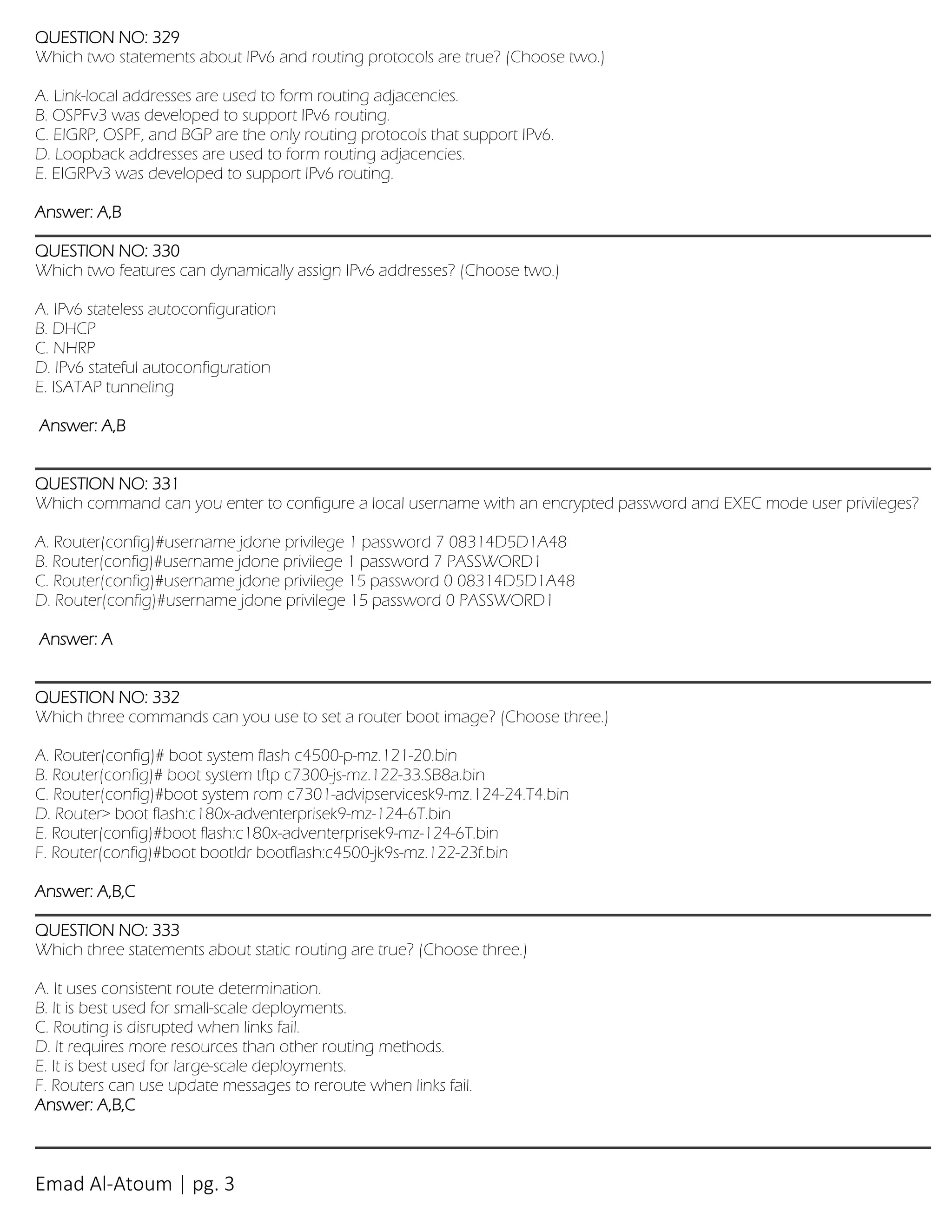 Emad Al-Atoum | pg. 3
QUESTION NO: 329
Which two statements about IPv6 and routing protocols are true? (Choose two.)
A. Link-local addresses are used to form routing adjacencies.
B. OSPFv3 was developed to support IPv6 routing.
C. EIGRP, OSPF, and BGP are the only routing protocols that support IPv6.
D. Loopback addresses are used to form routing adjacencies.
E. EIGRPv3 was developed to support IPv6 routing.
Answer: A,B
QUESTION NO: 330
Which two features can dynamically assign IPv6 addresses? (Choose two.)
A. IPv6 stateless autoconfiguration
B. DHCP
C. NHRP
D. IPv6 stateful autoconfiguration
E. ISATAP tunneling
Answer: A,B
QUESTION NO: 331
Which command can you enter to configure a local username with an encrypted password and EXEC mode user privileges?
A. Router(config)#username jdone privilege 1 password 7 08314D5D1A48
B. Router(config)#username jdone privilege 1 password 7 PASSWORD1
C. Router(config)#username jdone privilege 15 password 0 08314D5D1A48
D. Router(config)#username jdone privilege 15 password 0 PASSWORD1
Answer: A
QUESTION NO: 332
Which three commands can you use to set a router boot image? (Choose three.)
A. Router(config)# boot system flash c4500-p-mz.121-20.bin
B. Router(config)# boot system tftp c7300-js-mz.122-33.SB8a.bin
C. Router(config)#boot system rom c7301-advipservicesk9-mz.124-24.T4.bin
D. Router> boot flash:c180x-adventerprisek9-mz-124-6T.bin
E. Router(config)#boot flash:c180x-adventerprisek9-mz-124-6T.bin
F. Router(config)#boot bootldr bootflash:c4500-jk9s-mz.122-23f.bin
Answer: A,B,C
QUESTION NO: 333
Which three statements about static routing are true? (Choose three.)
A. It uses consistent route determination.
B. It is best used for small-scale deployments.
C. Routing is disrupted when links fail.
D. It requires more resources than other routing methods.
E. It is best used for large-scale deployments.
F. Routers can use update messages to reroute when links fail.
Answer: A,B,C
 