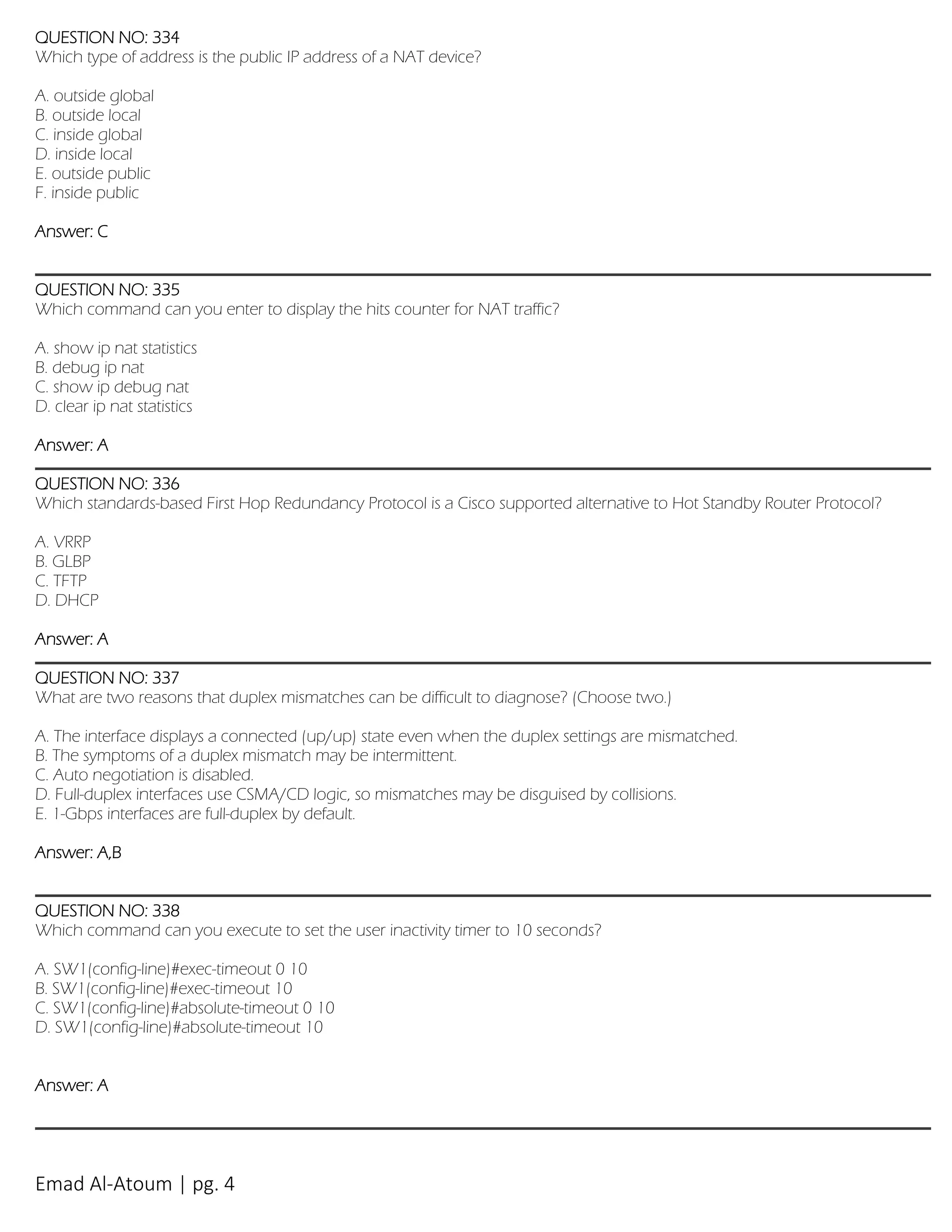 Emad Al-Atoum | pg. 4
QUESTION NO: 334
Which type of address is the public IP address of a NAT device?
A. outside global
B. outside local
C. inside global
D. inside local
E. outside public
F. inside public
Answer: C
QUESTION NO: 335
Which command can you enter to display the hits counter for NAT traffic?
A. show ip nat statistics
B. debug ip nat
C. show ip debug nat
D. clear ip nat statistics
Answer: A
QUESTION NO: 336
Which standards-based First Hop Redundancy Protocol is a Cisco supported alternative to Hot Standby Router Protocol?
A. VRRP
B. GLBP
C. TFTP
D. DHCP
Answer: A
QUESTION NO: 337
What are two reasons that duplex mismatches can be difficult to diagnose? (Choose two.)
A. The interface displays a connected (up/up) state even when the duplex settings are mismatched.
B. The symptoms of a duplex mismatch may be intermittent.
C. Auto negotiation is disabled.
D. Full-duplex interfaces use CSMA/CD logic, so mismatches may be disguised by collisions.
E. 1-Gbps interfaces are full-duplex by default.
Answer: A,B
QUESTION NO: 338
Which command can you execute to set the user inactivity timer to 10 seconds?
A. SW1(config-line)#exec-timeout 0 10
B. SW1(config-line)#exec-timeout 10
C. SW1(config-line)#absolute-timeout 0 10
D. SW1(config-line)#absolute-timeout 10
Answer: A
 