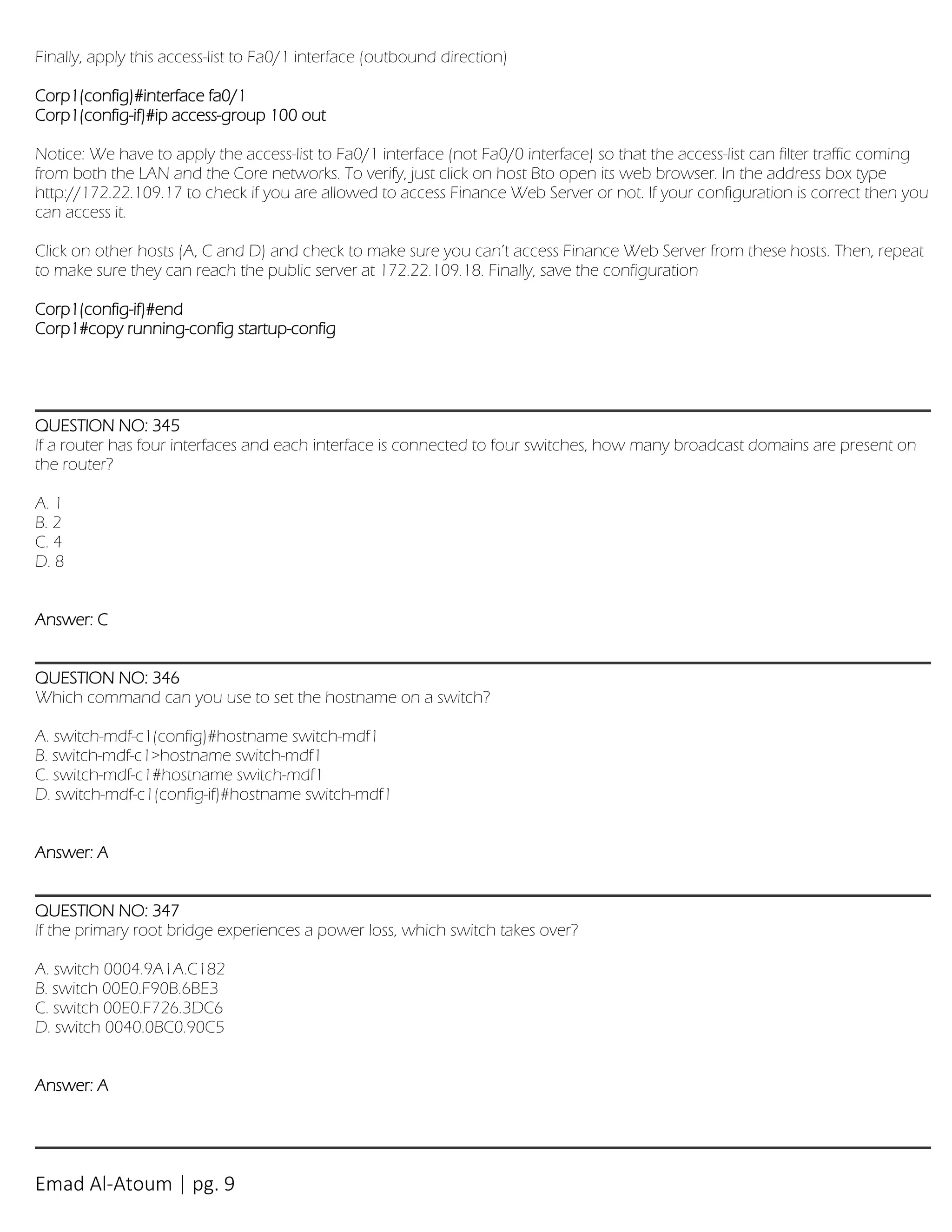 Emad Al-Atoum | pg. 9
Finally, apply this access-list to Fa0/1 interface (outbound direction)
Corp1(config)#interface fa0/1
Corp1(config-if)#ip access-group 100 out
Notice: We have to apply the access-list to Fa0/1 interface (not Fa0/0 interface) so that the access-list can filter traffic coming
from both the LAN and the Core networks. To verify, just click on host Bto open its web browser. In the address box type
http://172.22.109.17 to check if you are allowed to access Finance Web Server or not. If your configuration is correct then you
can access it.
Click on other hosts (A, C and D) and check to make sure you can’t access Finance Web Server from these hosts. Then, repeat
to make sure they can reach the public server at 172.22.109.18. Finally, save the configuration
Corp1(config-if)#end
Corp1#copy running-config startup-config
QUESTION NO: 345
If a router has four interfaces and each interface is connected to four switches, how many broadcast domains are present on
the router?
A. 1
B. 2
C. 4
D. 8
Answer: C
QUESTION NO: 346
Which command can you use to set the hostname on a switch?
A. switch-mdf-c1(config)#hostname switch-mdf1
B. switch-mdf-c1>hostname switch-mdf1
C. switch-mdf-c1#hostname switch-mdf1
D. switch-mdf-c1(config-if)#hostname switch-mdf1
Answer: A
QUESTION NO: 347
If the primary root bridge experiences a power loss, which switch takes over?
A. switch 0004.9A1A.C182
B. switch 00E0.F90B.6BE3
C. switch 00E0.F726.3DC6
D. switch 0040.0BC0.90C5
Answer: A
 