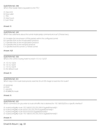 Emad Al-Atoum | pg. 10
QUESTION NO: 348
Which IPv6 header field is equivalent to the TTL?
A. Hop Limit
B. Flow Label
C. TTD
D. Hop Count
E. Scan Timer
Answer: A
QUESTION NO: 349
Which two statements about the tunnel mode ipv6ip command are true? (Choose two.)
A. It enables the transmission of IPv6 packets within the configured tunnel.
B. It specifies IPv4 as the encapsulation protocol.
C. It specifies IPv6 as the encapsulation protocol.
D. It specifies IPv6 as the transport protocol.
E. It specifies that the tunnel is a Teredo tunnel.
Answer: A,B
QUESTION NO: 350
What is the correct routing match to reach 172.16.1.5/32?
A. 172.16.1.0/26
B. 172.16.1.0/25
C. 172.16.1.0/24
D. the default route
Answer: A
QUESTION NO: 351
Which step in the router boot process searches for an IOS image to load into the router?
A. bootstrap
B. POST
C. mini-IOS
D. ROMMON mode
Answer: A
QUESTION NO: 352
Which command can you enter to route all traffic that is destined for 192.168.0.0/20 to a specific interface?
A. router(config)#ip route 192.168.0.0 255.255.240.0 GigabitEthernet0/1
B. router(config)#ip route 0.0.0.0 255.255.255.0 GigabitEthernet0/1
C. router(config)#ip route 0.0.0.0 0.0.0.0 GigabitEthernet0/1
D. router(config)#ip route 192.168.0.0 255.255.255.0 GigabitEthernet0/1
Answer: A
 