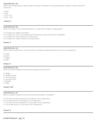 Emad Al-Atoum | pg. 11
QUESTION NO: 353
Which technology allows a large number of private IP addresses to be represented by a smaller number of public IP
addresses?
A. NAT
B. NTP
C. RFC 1631
D. RFC 1918
Answer: A
QUESTION NO: 354
What is the effect of the overload keyword in a static NAT translation configuration?
A. It enables port address translation.
B. It enables the use of a secondary pool of IP addresses when the first pool is depleted.
C. It enables the inside interface to receive traffic.
D. It enables the outside interface to forward traffic.
Answer: A
QUESTION NO: 35 5
Which protocol advertises a virtual IP address to facilitate transparent failover of a Cisco routing device?
A. FHRP
B. DHCP
C. RSMLT
D. ESRP
Answer: A
QUESTION NO: 356
What are three broadband wireless technologies? (Choose three.)
A. WiMax
B. satellite Internet
C. municipal Wi-Fi
D. site-to-site VPN
E. DSLAM
F. CMTS
Answer: A,B,C
QUESTION NO: 357
Which condition indicates that service password-encryption is enabled?
A. The local username password is encrypted in the configuration.
B. The enable secret is encrypted in the configuration.
C. The local username password is in clear text in the configuration.
D. The enable secret is in clear text in the configuration.
Answer: A
 