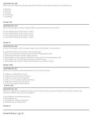 Emad Al-Atoum | pg. 12
QUESTION NO: 358
Which two spanning-tree port states does RSTP combine to allow faster convergence? (Choose two.)
A. blocking
B. listening
C. learning
D. forwarding
E. discarding
Answer: A,B
QUESTION NO: 359
Which technology can enable multiple VLANs to communicate with one another?
A. inter-VLAN routing using a Layer 3 switch
B. inter-VLAN routing using a Layer 2 switch
C. intra-VLAN routing using router on a stick
D. intra-VLAN routing using a Layer 3 switch
Answer: A
QUESTION NO: 360
In which three ways is an IPv6 header simpler than an IPv4 header? (Choose three.)
A. Unlike IPv4 headers, IPv6 headers have a fixed length.
B. IPv6 uses an extension header instead of the IPv4 Fragmentation field.
C. IPv6 headers eliminate the IPv4 Checksum field.
D. IPv6 headers use the Fragment Offset field in place of the IPv4 Fragmentation field.
E. IPv6 headers use a smaller Option field size than IPv4 headers.
F. IPv6 headers use a 4-bit TTL field, and IPv4 headers use an 8-bit TTL field.
Answer: A,B,C
QUESTION NO: 361
Which three statements about IPv6 prefixes are true? (Choose three.)
A. FF00:/8 is used for IPv6 multicast.
B. FE80::/10 is used for link-local unicast.
C. FC00::/7 is used in private networks.
D. 2001::1/127 is used for loopback addresses.
E. FE80::/8 is used for link-local unicast.
F. FEC0::/10 is used for IPv6 broadcast.
Answer: A,B,C
QUESTION NO: 362
After you configure the Loopback0 interface, which command can you enter to verify the status of the interface and
determine whether fast switching is enabled?
A. Router#show ip interface loopback 0
B. Router#show run
C. Router#show interface loopback 0
D. Router#show ip interface brief
Answer: A
 