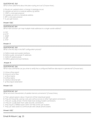 Emad Al-Atoum | pg. 13
QUESTION NO: 363
Which three statements about link-state routing are true? (Choose three.)
A. Routes are updated when a change in topology occurs.
B. Updates are sent to a multicast address by default.
C. OSPF is a link-state protocol.
D. Updates are sent to a broadcast address.
E. RIP is a link-state protocol.
F. It uses split horizon.
Answer: A,B,C
QUESTION NO 364:
Which NAT function can map multiple inside addresses to a single outside address?
A. PAT
B. SFTP
C. RARP
D. ARP
E. TFTP
Answer: A
QUESTION NO: 365
What is the first step in the NAT configuration process?
A. Define inside and outside interfaces.
B. Define public and private IP addresses.
C. Define IP address pools.
D. Define global and local interfaces.
Answer: A
QUESTION NO: 366
Which two commands can you enter to verify that a configured NetFlow data export is operational? (Choose two.)
A. show ip flow export
B. show ip cache flow
C. ip flow ingress
D. ip flow egress
E. interface ethernet 0/0
F. ip flow-export destination
Answer: A, B
QUESTION NO: 367
What are three characteristics of satellite Internet connections? (Choose three.)
A. Their upload speed is about 10 percent of their download speed.
B. They are frequently used by rural users without access to other high-speed connections.
C. They are usually at least 10 times faster than analog modem connections.
D. They are usually faster than cable and DSL connections.
E. They require a WiMax tower within 30 miles of the user location.
F. They use radio waves to communicate with cellular phone towers.
Answer: A,B,C
 