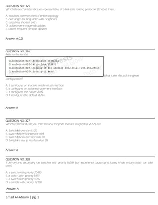 Emad Al-Atoum | pg. 2
QUESTION NO: 325
Which three characteristics are representative of a link-state routing protocol? (Choose three.)
A. provides common view of entire topology
B. exchanges routing tables with neighbors
C. calculates shortest path
D. utilizes event-triggered updates
E. utilizes frequent periodic updates
Answer: A,C,D
QUESTION NO: 326
Refer to the exhibit.
What is the effect of the given
configuration?
A. It configures an inactive switch virtual interface.
B. It configures an active management interface.
C. It configures the native VLAN.
D. It configures the default VLAN.
Answer: A
QUESTION NO: 327
Which command can you enter to view the ports that are assigned to VLAN 20?
A. Switch#show vlan id 20
B. Switch#show ip interface brief
C. Switch#show interface vlan 20
D. Switch#show ip interface vlan 20
Answer: A
QUESTION NO: 328
If primary and secondary root switches with priority 16384 both experience catastrophic losses, which tertiary switch can take
over?
A. a switch with priority 20480
B. a switch with priority 8192
C. a switch with priority 4096
D. a switch with priority 12288
Answer: A
 