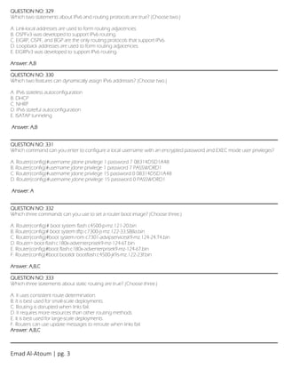 Emad Al-Atoum | pg. 3
QUESTION NO: 329
Which two statements about IPv6 and routing protocols are true? (Choose two.)
A. Link-local addresses are used to form routing adjacencies.
B. OSPFv3 was developed to support IPv6 routing.
C. EIGRP, OSPF, and BGP are the only routing protocols that support IPv6.
D. Loopback addresses are used to form routing adjacencies.
E. EIGRPv3 was developed to support IPv6 routing.
Answer: A,B
QUESTION NO: 330
Which two features can dynamically assign IPv6 addresses? (Choose two.)
A. IPv6 stateless autoconfiguration
B. DHCP
C. NHRP
D. IPv6 stateful autoconfiguration
E. ISATAP tunneling
Answer: A,B
QUESTION NO: 331
Which command can you enter to configure a local username with an encrypted password and EXEC mode user privileges?
A. Router(config)#username jdone privilege 1 password 7 08314D5D1A48
B. Router(config)#username jdone privilege 1 password 7 PASSWORD1
C. Router(config)#username jdone privilege 15 password 0 08314D5D1A48
D. Router(config)#username jdone privilege 15 password 0 PASSWORD1
Answer: A
QUESTION NO: 332
Which three commands can you use to set a router boot image? (Choose three.)
A. Router(config)# boot system flash c4500-p-mz.121-20.bin
B. Router(config)# boot system tftp c7300-js-mz.122-33.SB8a.bin
C. Router(config)#boot system rom c7301-advipservicesk9-mz.124-24.T4.bin
D. Router> boot flash:c180x-adventerprisek9-mz-124-6T.bin
E. Router(config)#boot flash:c180x-adventerprisek9-mz-124-6T.bin
F. Router(config)#boot bootldr bootflash:c4500-jk9s-mz.122-23f.bin
Answer: A,B,C
QUESTION NO: 333
Which three statements about static routing are true? (Choose three.)
A. It uses consistent route determination.
B. It is best used for small-scale deployments.
C. Routing is disrupted when links fail.
D. It requires more resources than other routing methods.
E. It is best used for large-scale deployments.
F. Routers can use update messages to reroute when links fail.
Answer: A,B,C
 
