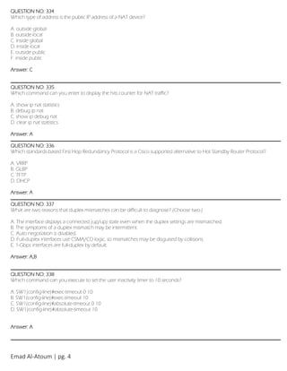 Emad Al-Atoum | pg. 4
QUESTION NO: 334
Which type of address is the public IP address of a NAT device?
A. outside global
B. outside local
C. inside global
D. inside local
E. outside public
F. inside public
Answer: C
QUESTION NO: 335
Which command can you enter to display the hits counter for NAT traffic?
A. show ip nat statistics
B. debug ip nat
C. show ip debug nat
D. clear ip nat statistics
Answer: A
QUESTION NO: 336
Which standards-based First Hop Redundancy Protocol is a Cisco supported alternative to Hot Standby Router Protocol?
A. VRRP
B. GLBP
C. TFTP
D. DHCP
Answer: A
QUESTION NO: 337
What are two reasons that duplex mismatches can be difficult to diagnose? (Choose two.)
A. The interface displays a connected (up/up) state even when the duplex settings are mismatched.
B. The symptoms of a duplex mismatch may be intermittent.
C. Auto negotiation is disabled.
D. Full-duplex interfaces use CSMA/CD logic, so mismatches may be disguised by collisions.
E. 1-Gbps interfaces are full-duplex by default.
Answer: A,B
QUESTION NO: 338
Which command can you execute to set the user inactivity timer to 10 seconds?
A. SW1(config-line)#exec-timeout 0 10
B. SW1(config-line)#exec-timeout 10
C. SW1(config-line)#absolute-timeout 0 10
D. SW1(config-line)#absolute-timeout 10
Answer: A
 