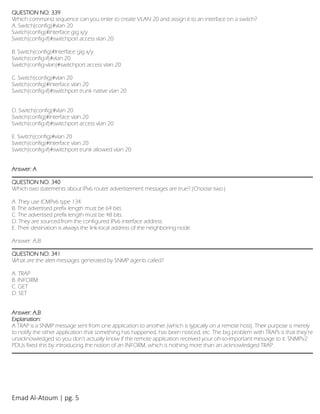Emad Al-Atoum | pg. 5
QUESTION NO: 339
Which command sequence can you enter to create VLAN 20 and assign it to an interface on a switch?
A. Switch(config)#vlan 20
Switch(config)#Interface gig x/y
Switch(config-if)#switchport access vlan 20
B. Switch(config)#Interface gig x/y
Switch(config-if)#vlan 20
Switch(config-vlan)#switchport access vlan 20
C. Switch(config)#vlan 20
Switch(config)#Interface vlan 20
Switch(config-if)#switchport trunk native vlan 20
D. Switch(config)#vlan 20
Switch(config)#Interface vlan 20
Switch(config-if)#switchport access vlan 20
E. Switch(config)#vlan 20
Switch(config)#Interface vlan 20
Switch(config-if)#switchport trunk allowed vlan 20
Answer: A
QUESTION NO: 340
Which two statements about IPv6 router advertisement messages are true? (Choose two.)
A. They use ICMPv6 type 134.
B. The advertised prefix length must be 64 bits.
C. The advertised prefix length must be 48 bits.
D. They are sourced from the configured IPv6 interface address.
E. Their destination is always the link-local address of the neighboring node.
Answer: A,B
QUESTION NO: 341
What are the alert messages generated by SNMP agents called?
A. TRAP
B. INFORM
C. GET
D. SET
Answer: A,B
Explanation:
A TRAP is a SNMP message sent from one application to another (which is typically on a remote host). Their purpose is merely
to notify the other application that something has happened, has been noticed, etc. The big problem with TRAPs is that they’re
unacknowledged so you don’t actually know if the remote application received your oh-so-important message to it. SNMPv2
PDUs fixed this by introducing the notion of an INFORM, which is nothing more than an acknowledged TRAP.
 
