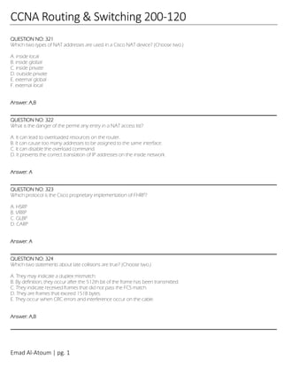 Emad Al-Atoum | pg. 1
CCNA Routing & Switching 200-120
QUESTION NO: 321
Which two types of NAT addresses are used in a Cisco NAT device? (Choose two.)
A. inside local
B. inside global
C. inside private
D. outside private
E. external global
F. external local
Answer: A,B
QUESTION NO: 322
What is the danger of the permit any entry in a NAT access list?
A. It can lead to overloaded resources on the router.
B. It can cause too many addresses to be assigned to the same interface.
C. It can disable the overload command.
D. It prevents the correct translation of IP addresses on the inside network.
Answer: A
QUESTION NO: 323
Which protocol is the Cisco proprietary implementation of FHRP?
A. HSRP
B. VRRP
C. GLBP
D. CARP
Answer: A
QUESTION NO: 324
Which two statements about late collisions are true? (Choose two.)
A. They may indicate a duplex mismatch.
B. By definition, they occur after the 512th bit of the frame has been transmitted.
C. They indicate received frames that did not pass the FCS match.
D. They are frames that exceed 1518 bytes.
E. They occur when CRC errors and interference occur on the cable.
Answer: A,B
 