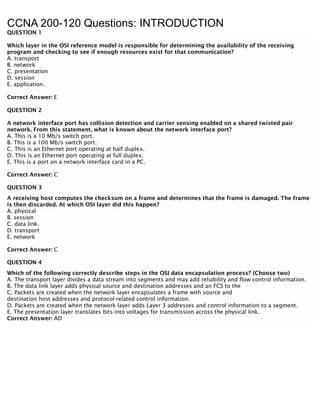 CCNA 200-120 Questions: INTRODUCTION
QUESTION 1
Which layer in the OSI reference model is responsible for determining the availability of the receiving
program and checking to see if enough resources exist for that communication?
A. transport
B. network
C. presentation
D. session
E. application.
Correct Answer: E
QUESTION 2
A network interface port has collision detection and carrier sensing enabled on a shared twisted pair
network. From this statement, what is known about the network interface port?
A. This is a 10 Mb/s switch port.
B. This is a 100 Mb/s switch port.
C. This is an Ethernet port operating at half duplex.
D. This is an Ethernet port operating at full duplex.
E. This is a port on a network interface card in a PC.
Correct Answer: C
QUESTION 3
A receiving host computes the checksum on a frame and determines that the frame is damaged. The frame
is then discarded. At which OSI layer did this happen?
A. physical
B. session
C. data link.
D. transport
E. network
Correct Answer: C
QUESTION 4
Which of the following correctly describe steps in the OSI data encapsulation process? (Choose two)
A. The transport layer divides a data stream into segments and may add reliability and flow control information.
B. The data link layer adds physical source and destination addresses and an FCS to the
C. Packets are created when the network layer encapsulates a frame with source and
destination host addresses and protocol-related control information.
D. Packets are created when the network layer adds Layer 3 addresses and control information to a segment.
E. The presentation layer translates bits into voltages for transmission across the physical link.
Correct Answer: AD
 